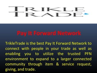 Pay It Forward Network
TrikleTrade is the best Pay It Forward Network to
connect with people in your trade as well as
enabling you to utilize the trusted PFN
environment to expand to a larger connected
community through item & service request,
giving, and trade.
 