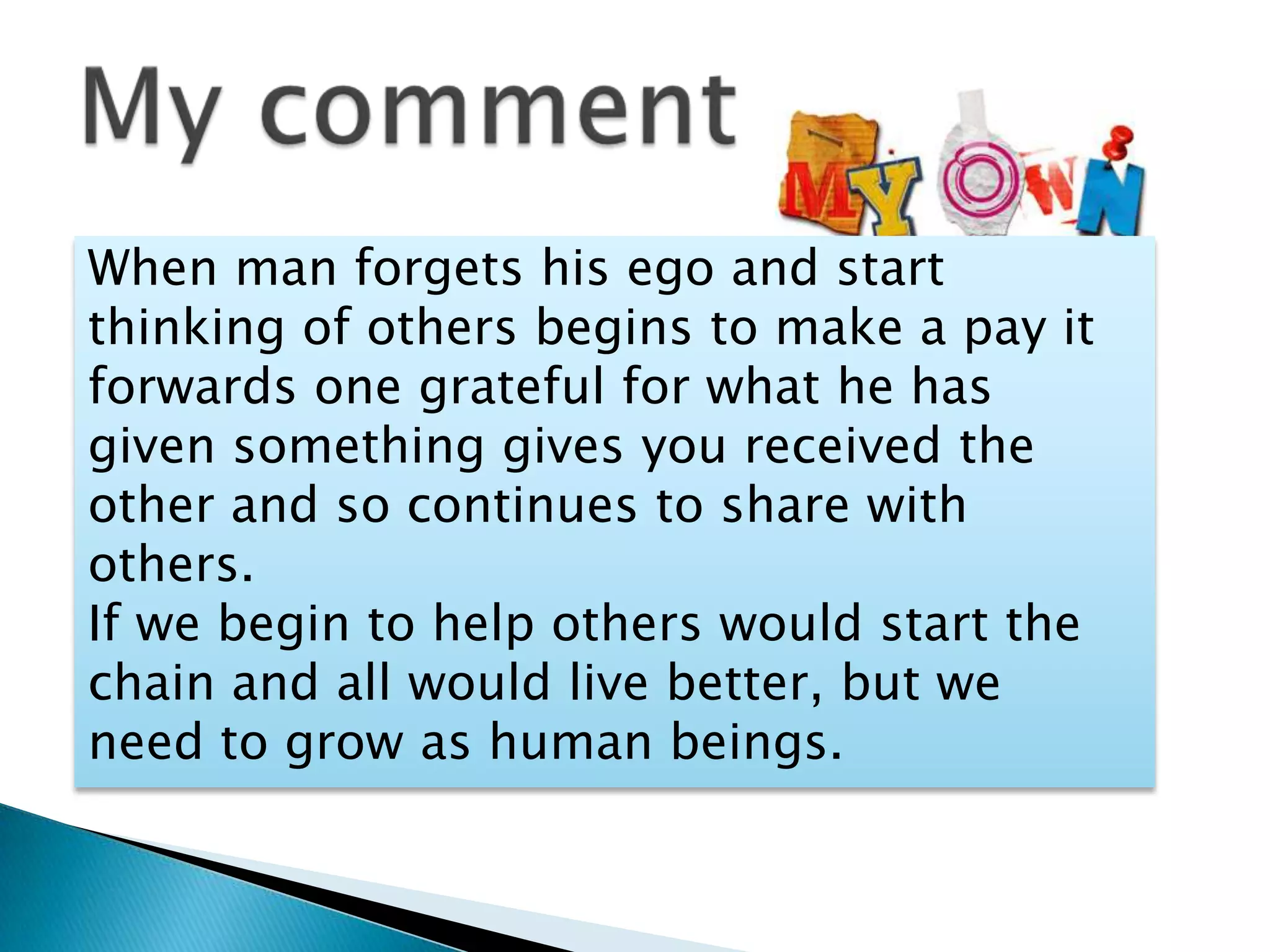 When man forgets his ego and start
thinking of others begins to make a pay it
forwards one grateful for what he has
given something gives you received the
other and so continues to share with
others.
If we begin to help others would start the
chain and all would live better, but we
need to grow as human beings.
 