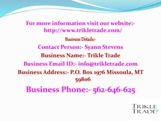 For more information visit our website:-
http://www.trikletrade.com/
Business Details:-
Contact Person:- Syann Stevens
Business Name:- Trikle Trade
Business Email ID:- info@trikletrade.com
Business Address:- P.O. Box 1976 Missoula, MT
59806
Business Phone:- 562-646-625
