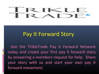 Pay It Forward Story
Join the TrikleTrade Pay it Forward Network
today and create your first pay it forward story
by answering a members request for help. Share
your story with us and start your own pay it
forward movement.
 
