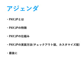 アジェンダ
・PAY.JPとは
・PAY.JPの特徴
・PAY.JPの仕組み
・PAY.JPの実装方法(チェックアウト版、カスタマイズ版)
・最後に
 
