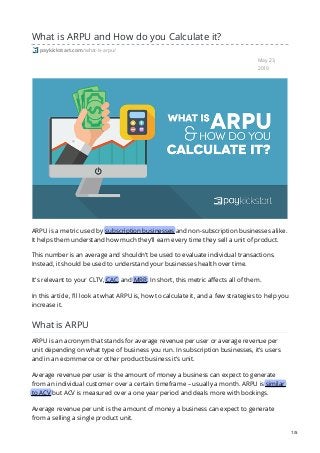 May 23,
2019
What is ARPU and How do you Calculate it?
paykickstart.com/what-is-arpu/
ARPU is a metric used by subscription businesses and non-subscription businesses alike.
It helps them understand how much they’ll earn every time they sell a unit of product.
This number is an average and shouldn’t be used to evaluate individual transactions.
Instead, it should be used to understand your businesses health over time.
It’s relevant to your CLTV, CAC, and MRR. In short, this metric affects all of them.
In this article, I’ll look at what ARPU is, how to calculate it, and a few strategies to help you
increase it.
What is ARPU
ARPU is an acronym that stands for average revenue per user or average revenue per
unit depending on what type of business you run. In subscription businesses, it’s users
and in an ecommerce or other product business it’s unit.
Average revenue per user is the amount of money a business can expect to generate
from an individual customer over a certain timeframe – usually a month. ARPU is similar
to ACV but ACV is measured over a one year period and deals more with bookings.
Average revenue per unit is the amount of money a business can expect to generate
from a selling a single product unit.
1/5
 