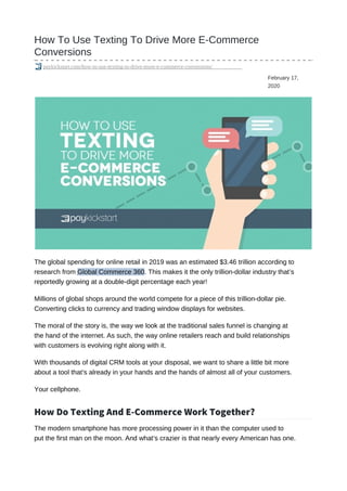 February 17,
2020
How To Use Texting To Drive More E-Commerce
Conversions
paykickstart.com/how-to-use-texting-to-drive-more-e-commerce-conversions/
The global spending for online retail in 2019 was an estimated $3.46 trillion according to
research from Global Commerce 360. This makes it the only trillion-dollar industry that’s
reportedly growing at a double-digit percentage each year!
Millions of global shops around the world compete for a piece of this trillion-dollar pie.
Converting clicks to currency and trading window displays for websites.
The moral of the story is, the way we look at the traditional sales funnel is changing at
the hand of the internet. As such, the way online retailers reach and build relationships
with customers is evolving right along with it.
With thousands of digital CRM tools at your disposal, we want to share a little bit more
about a tool that’s already in your hands and the hands of almost all of your customers.
Your cellphone.
How Do Texting And E-Commerce Work Together?
The modern smartphone has more processing power in it than the computer used to
put the first man on the moon. And what’s crazier is that nearly every American has one.
 