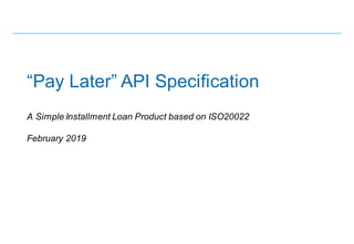 “Pay Later” API Specification
A Simple Installment Loan Product based on ISO20022
February 2019
 