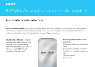 Automated cash collection
Receive money transfers to your bank account instantly with our automated cash collection machines. Perform
cash collection anytime, with any amount of cash and at any convenient place. Automated cash collection is
performed via special smart-safe placed at the territory of your enterprise.
Smart-safe software complex
enables businesses to not only
manage ﬁnancial processes
with remote access, but also
monitor current technical
condition of equipment.
Advantages of automated cash
collection:
Automated banknotes authenticity
check
Automated banknotes calculation
Possibility to insert banknotes in a
pack
Cashiers identity
Easy-to-use
11. Payler. Automated cash collection system
 