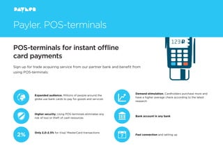 POS-terminals for instant oﬄine
card payments
Payler. POS-terminals
Sign up for trade acquiring service from our partner bank and beneﬁt from
using POS-terminals:
Expanded audience. Millions of people around the
globe use bank cards to pay for goods and services
Higher security. Using POS-terminals eliminates any
risk of loss or theft of cash resources
Only 2,0-2.5% for Visa/ MasterCard transactions
Demand stimulation. Cardholders purchase more and
have a higher average check according to the latest
research
Bank account in any bank
Fast connection and setting up
 