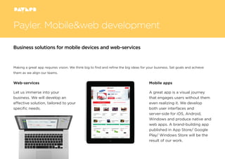 Making a great app requires vision. We think big to ﬁnd and reﬁne the big ideas for your business. Set goals and achieve
them as we align our teams.
Web-services
Let us immerse into your
business. We will develop an
effective solution, tailored to your
speciﬁc needs.
Mobile apps
A great app is a visual journey
that engages users without them
even realizing it. We develop
both user interfaces and
server-side for iOS, Android,
Windows and produce native and
web apps. A brand-building app
published in App Store/ Google
Play/ Windows Store will be the
result of our work.
Payler. Mobile&web development
Business solutions for mobile devices and web-services
 