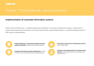 Payler. Mobile&web development
Payler is part of INSIS Group – a leading edge Russian developer of corporate management systems. A large team of
experienced professionals and experts can swiftly perform either typical implementation or a high technology project of
ERP-systems implementation.
Implementation of corporate information systems
Project distribution, computing and data processing
systems production, hardware and software supply.
Information systems and IT-infrastructure service
(up to 5 000 users)
Projection and implementation of communication
systems, automated process control systems and
telemechanics.
Corporate information systems development for SAP,
1C, EMC, Open Text, IBM, Microsoft, Oracle(Java) etc.
 