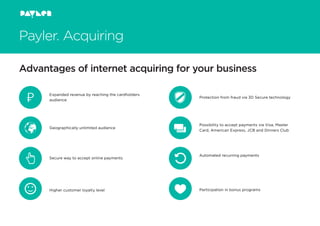 Payler. Acquiring
Advantages of internet acquiring for your business
Expanded revenue by reaching the cardholders
audience
Protection from fraud via 3D Secure technology
Participation in bonus programs
Secure way to accept online payments
Geographically unlimited audience
Higher customer loyalty level
Possibility to accept payments via Visa, Master
Card, American Express, JCB and Dinners Club
Automated recurring payments
 