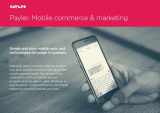 Payler. Mobile commerce & marketing
Simple and plain mobile tools and
technologies for usage in business.
Take your client communication to a brand
new level. Beneﬁt from the most up-to-date
mobile payment tools. Stay ahead of the
competition with our ﬂexible partner
program and top payout rates. Whatever is
your business, mobile commerce and mobile
marketing have the features you need.
 