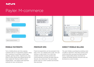 Отправьте сообщение «Payler»
на номер ****. Стоимость
сообщения 100 рублей
Выберите товар для покупки:
1) Товар 1 - 100 руб.
2) Товар 2 - 200 руб
2
Товар 1 успешно оплачен!
Для подтверждения оплаты
Товар 1 с комиссией по цене
210 руб, отправьте бесп. SMS с
цифрой - 1, для отказа - 0
1
Payler. M-commerce
MOBILE PAYMENTS
Turn a mobile phone user into a paying
customer with our m-payments solution. Allow
your customers to purchase content (app
updates, gaming credits, ringtones etc.) and
shop at online-stores and charge directly off
their mobile bill. Premium SMS or direct
mobile billing – we support both payment
methods for your convenience.
PREMIUM SMS
Fixed micropayments can be accessed in two
ways. First, via a website and a code. The user
receives a code, sends it to a short text
number and then receives another text
conﬁrming their purchase has been paid for.
Second, via a direct text. The user simply
sends a text to a short number and receives
their purchase.
DIRECT MOBILE BILLING
The user initiates a purchase by sending a text
via SMS or web form. Then they receive a text
conﬁrming their purchase has been paid for.
Direct mobile billing allows merchants to
charge off ﬂexible payment amounts and not
be bound to a short number.
 