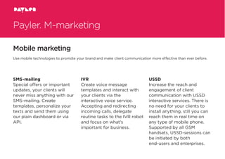 Payler. M-marketing
Mobile marketing
SMS-mailing
Special offers or important
updates, your clients will
never miss anything with our
SMS-mailing. Create
templates, personalize your
texts and send them using
our plain dashboard or via
API.
IVR
Create voice message
templates and interact with
your clients via the
interactive voice service.
Accepting and redirecting
incoming calls, delegate
routine tasks to the IVR robot
and focus on what’s
important for business.
USSD
Increase the reach and
engagement of client
communication with USSD
interactive services. There is
no need for your clients to
install anything, still you can
reach them in real time on
any type of mobile phone.
Supported by all GSM
handsets, USSD-sessions can
be initiated by both
end-users and enterprises.
Use mobile technologies to promote your brand and make client communication more effective than ever before.
 