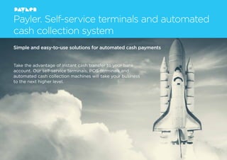 Payler. Self-service terminals and automated
cash collection system
Simple and easy-to-use solutions for automated cash payments
Take the advantage of instant cash transfer to your bank
account. Our self-service terminals, POS-terminals and
automated cash collection machines will take your business
to the next higher level.
 