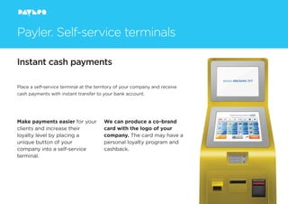 Instant cash payments
Make payments easier for your
clients and increase their
loyalty level by placing a
unique button of your
company into a self-service
terminal.
We can produce a co-brand
card with the logo of your
company. The card may have a
personal loyalty program and
cashback.
Payler. Self-service terminals
Place a self-service terminal at the territory of your company and receive
cash payments with instant transfer to your bank account.
 