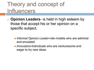 Theory and concept of InfluencersOpinion Leaders- is held in high esteem by those that accept his or her opinion on a specific subject.  Informal Opinion Leader-role models who are admired and emulatedInnovators-Individuals who are venturesome and eager to try new ideas
