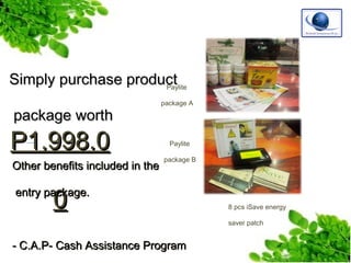 Simply purchase product
Paylite
package worth

P1,998.0

Other benefits included in the

package A

Paylite
package B

0

entry package.
8 pcs iSave energy
saver patch

- C.A.P- Cash Assistance Program

 