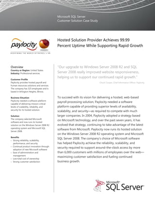 Microsoft SQL Server
                                          Customer Solution Case Study




                                          Hosted Solution Provider Achieves 99.99
                                          Percent Uptime While Supporting Rapid Growth




Overview                                  “Our upgrade to Windows Server 2008 R2 and SQL
Country or Region: United States
Industry: Professional services           Server 2008 really improved website responsiveness,
                                          helping us to support our continued rapid growth.”
Customer Profile
Paylocity provides hosted payroll and                                    Chuck Cooper, Chief Information Officer, Paylocity
human resources solutions and services.
The company has 325 employees and is
based in Arlington Heights, Illinois.

Business Situation                        To succeed with its vision for delivering a hosted, web-based
Paylocity needed a software platform
                                          payroll processing solution, Paylocity needed a software
capable of delivering mission-critical
levels of scalability, reliability, and   platform capable of providing superior levels of availability,
security for its hosted solution.
                                          scalability, and security—as required to compete with much
Solution                                  larger companies. In 2004, Paylocity adopted a strategy based
The company selected Microsoft
                                          on Microsoft technology, and over the past seven years, it has
software and now runs its hosted
solution on the Windows Server 2008 R2    evolved that strategy, continuing to take advantage of the latest
operating system and Microsoft SQL
                                          software from Microsoft. Paylocity now runs its hosted solution
Server 2008.
                                          on the Windows Server 2008 R2 operating system and Microsoft
Benefits
                                          SQL Server 2008. The company’s choice of Microsoft software
 Strong reliability, scalability,
  performance, and security               has helped Paylocity achieve the reliability, scalability, and
 Continual product innovation through
                                          security required to support around-the-clock access by more
  adoption of new Microsoft software
 Ease of administration and              than 6,000 customers with millions of employees over the web—
  management
                                          maximizing customer satisfaction and fueling continued
 Low total cost of ownership
 Strong customer satisfaction            business growth.
 