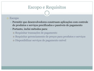 Escopo e Requisitos

Escopo
 Permitir que desenvolvedores construam aplicações com controle
 de produtos e serviços precificados e passíveis de pagamento
 Portanto, inclui métodos para:
   Requisitar transações de pagamento
   Requisitar gerenciamento de preços para produtos e serviços
   Disponibilizar serviços de pagamento móvel
 