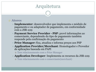 Arquitetura

Atores
 Implementer: desenvolvedor que implementa o módulo de
 pagamento e ou adaptador de pagamento, em conformidade
 com a JSR-229
 Payment Service Provider - PSP: provê informações ao
 comerciante, dependendo do tipo de pagamento também
 responde pela confirmação do pagamento
 Price Manager: fixa, atualiza e informa preços aos PSP
 Application Provider/Merchant: Homologador e Provedor
 de aplicações baseada em PAPI
   Tem relacionamento com o Price Manager
 Application Developer: Implementa os recursos da JSR-229
   Tem relacionamento com o comerciante(merchant)
 
