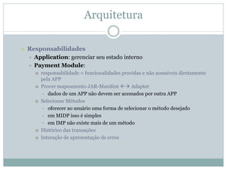 Arquitetura

Responsabilidades
 Application: gerenciar seu estado interno
 Payment Module:
   responsabilidade = funcionalidades providas e não acessíveis diretamente
   pela APP
   Prover mapeamento JAR-Manifest         Adapter
    • dados de um APP não devem ser acessados por outra APP
   Selecionar Métodos
    • oferecer ao usuário uma forma de selecionar o método desejado
    • em MIDP isso é simples
    • em IMP não existe mais de um método
   Histórico das transações
   Interação de apresentação de erros
 