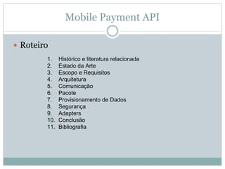 Mobile Payment API

Roteiro
      1.    Histórico e literatura relacionada
      2.    Estado da Arte
      3.    Escopo e Requisitos
      4.    Arquitetura
      5.    Comunicação
      6.    Pacote
      7.    Provisionamento de Dados
      8.    Segurança
      9.    Adapters
      10.   Conclusão
      11.   Bibliografia
 