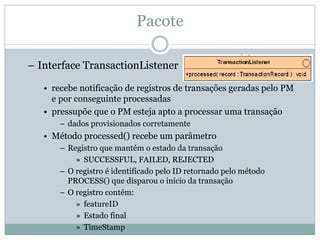 Pacote

– Interface TransactionListener

   • recebe notificação de registros de transações geradas pelo PM
     e por conseguinte processadas
   • pressupõe que o PM esteja apto a processar uma transação
       – dados provisionados corretamente
   • Método processed() recebe um parâmetro
       – Registro que mantém o estado da transação
           » SUCCESSFUL, FAILED, REJECTED
       – O registro é identificado pelo ID retornado pelo método
         PROCESS() que disparou o início da transação
       – O registro contém:
           » featureID
           » Estado final
           » TimeStamp
 