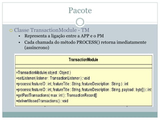 Pacote

Classe TransactionModule - TM
 • Representa a ligação entre a APP e o PM
 • Cada chamada do método PROCESS() retorna imediatamente
   (assíncrono)
 