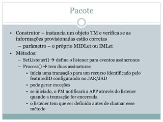 Pacote

• Construtor – instancia um objeto TM e verifica se as
  informações provisionadas estão corretas
   – parâmetro – o próprio MIDLet ou IMLet
• Métodos:
   – SetListener() define o listener para eventos assíncronos
   – Process() tem duas assinaturas
      • inicia uma transação para um recurso identificado pelo
        featuredID configurando no JAR/JAD
      • pode gerar exceções
      • se iniciado, o PM notificará a APP através do listener
        quando a transação for encerrada
      • o listener tem que ser definido antes de chamar esse
        método
 