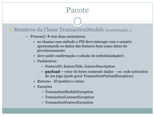Pacote

Membros da Classe TransactionModule (continuação..)
     – Process() tem duas assinaturas
        • ao chamar esse método o PM deve interagir com o usuário
           apresentando os dados das features bem como datas do
           provisionamento
        • deve pedir confirmação e seleção de método(adapter)
        • Parâmetros:
             – FeatureID, featureTitle, featureDescription
             – payload – vetor de bytes contendo dados – ex: code activation
                de um jogo (pode gerar TransactionPayloadException)
        • Retorno - ID positivo e único
        • Exceções
             – TransactionModuleException
             – TransactionListenerException
             – TransactionFeatureException
 