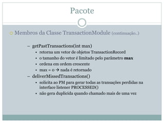 Pacote

Membros da Classe TransactionModule (continuação..)

     – getPastTransactions(int max)
        •   retorna um vetor de objetos TransactionRecord
        •   o tamanho do vetor é limitado pelo parâmetro max
        •   ordena em ordem crescente
        •   max = 0 nada é retornado
     – deliverMissedTransactions()
        • solicita ao PM para gerar todas as transações perdidas na
          interface listener PROCESSED()
        • não gera duplicida quando chamado mais de uma vez
 