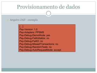 Provisionamento de dados

Arquivo JAD - exemplo

       […]
       Pay-Version: 1.0
       Pay-Adapters: PPSMS
       Pay-Debug-DemoMode: yes
       Pay-Debug-FailInitialize: no
       Pay-Debug-FailIO: no
       Pay-Debug-MissedTransactions: no
       Pay-Debug-RandomTests: no
       Pay-Debug-AutoRequestMode: accept
 