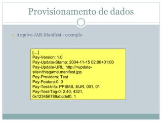 Provisionamento de dados

Arquivo JAR-Manifest - exemplo


       […]
       Pay-Version: 1.0
       Pay-Update-Stamp: 2004-11-15 02:00+01:00
       Pay-Update-URL: http://<update-
       site>/thisgame.manifest.jpp
       Pay-Providers: Test
       Pay-Feature-0: 0
       Pay-Test-Info: PPSMS, EUR, 001, 01
       Pay-Test-Tag-0: 2.40, 4321,
       0x123456789abcdef0, 1
 