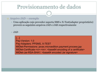 Provisionamento de dados
Arquivo JAD – exemplo
  Uma aplicação cujo provedor suporta SMS e X-Test(adapter proprietário)
  proverá os seguintes arquivos JAD e JAR respectivamente

  JAD

    […]
    Pay-Version: 1.0
    Pay-Adapters: PPSMS, X-TEST
    MIDlet-Permissions: javax.microedition.payment.process.jpp
    MIDlet-Certificate-<n>-<m>: <base64 encoding of a certificate>
    MIDlet-Jar-RSA-SHA1: <base64 encoded Jar signature>
 