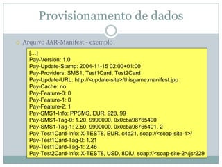 Provisionamento de dados
Arquivo JAR-Manifest - exemplo
  […]
  Pay-Version: 1.0
  Pay-Update-Stamp: 2004-11-15 02:00+01:00
  Pay-Providers: SMS1, Test1Card, Test2Card
  Pay-Update-URL: http://<update-site>/thisgame.manifest.jpp
  Pay-Cache: no
  Pay-Feature-0: 0
  Pay-Feature-1: 0
  Pay-Feature-2: 1
  Pay-SMS1-Info: PPSMS, EUR, 928, 99
  Pay-SMS1-Tag-0: 1.20, 9990000, 0x0cba98765400
  Pay-SMS1-Tag-1: 2.50, 9990000, 0x0cba98765401, 2
  Pay-Test1Card-Info: X-TEST8, EUR, c4d21, soap://<soap-site-1>/
  Pay-Test1Card-Tag-0: 1.21
  Pay-Test1Card-Tag-1: 2.46
  Pay-Test2Card-Info: X-TEST8, USD, 8DiU, soap://<soap-site-2>/jsr229
 