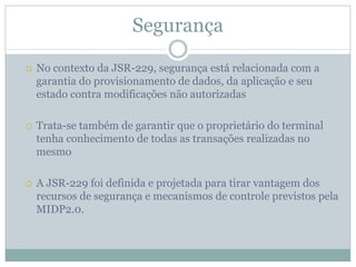 Segurança

No contexto da JSR-229, segurança está relacionada com a
garantia do provisionamento de dados, da aplicação e seu
estado contra modificações não autorizadas

Trata-se também de garantir que o proprietário do terminal
tenha conhecimento de todas as transações realizadas no
mesmo

A JSR-229 foi definida e projetada para tirar vantagem dos
recursos de segurança e mecanismos de controle previstos pela
MIDP2.0.
 