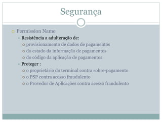 Segurança

Permission Name
 Resistência a adulteração de:
   provisionamento de dados de pagamentos
   do estado da informação de pagamentos
   do código da aplicação de pagamentos
 Proteger :
   o proprietário do terminal contra sobre-pagamento
   o PSP contra acesso fraudulento
   o Provedor de Aplicações contra acesso fraudulento
 