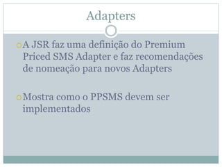 Adapters

A JSR faz uma definição do Premium
Priced SMS Adapter e faz recomendações
de nomeação para novos Adapters

Mostra como o PPSMS devem ser
implementados
 