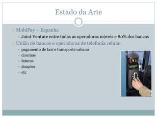 Estado da Arte

MobiPay – Espanha
  Joint Venture entre todas as operadoras móveis e 80% dos bancos
União de bancos e operadoras de telefonia celular
  pagamento de taxi e transporte urbano
  cinemas
  faturas
  doações
  etc
 