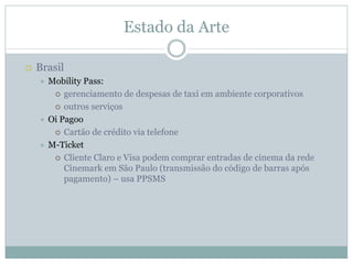 Estado da Arte

Brasil
  Mobility Pass:
      gerenciamento de despesas de taxi em ambiente corporativos
      outros serviços
  Oi Pagoo
      Cartão de crédito via telefone
  M-Ticket
      Cliente Claro e Visa podem comprar entradas de cinema da rede
      Cinemark em São Paulo (transmissão do código de barras após
      pagamento) – usa PPSMS
 