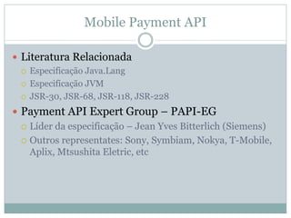 Mobile Payment API

Literatura Relacionada
 Especificação Java.Lang
 Especificação JVM
 JSR-30, JSR-68, JSR-118, JSR-228
Payment API Expert Group – PAPI-EG
 Líder da especificação – Jean Yves Bitterlich (Siemens)
 Outros representates: Sony, Symbiam, Nokya, T-Mobile,
 Aplix, Mtsushita Eletric, etc
 