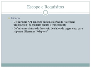 Escopo e Requisitos

Escopo
 Definir uma API genérica para iniciativas de “Payment
 Transaction” de maneira segura e transparente
 Definir uma sintaxe de descrição de dados de pagamento para
 suportar diferentes “Adapters”
 