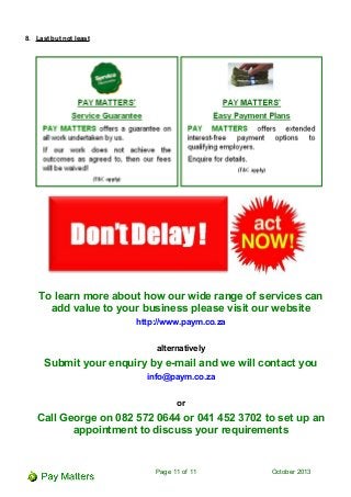 8. Last but not least
To learn more about how our wide range of services can
add value to your business please visit our website
http://www.paym.co.za
alternatively
Submit your enquiry by e-mail and we will contact you
info@paym.co.za
or
Call George on 082 572 0644 or 041 452 3702 to set up an
appointment to discuss your requirements
Page 11 of 11 October 2013
 