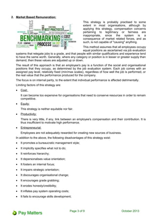 2. Market Based Remuneration:
This strategy is probably practised to some
extent in most organisations, although by
applying this strategy, compensation concerns
pertaining to legitimacy or fairness are
inappropriate, since the system is a
consequence of market related forces, and as
such, is not capable of "causing" anything.
This method assumes that all employees occupy
equal positions as ascertained via job evaluation
systems that relegate jobs to a grade, and that people with similar qualifications and experience tend
to have the same worth. Generally, where any category or position is in lesser or greater supply than
demand, then these values are adjusted up or down.
The result of this approach is that an employee's pay is a function of the social and organisational
positions that they occupy, as determined by the job evaluation system. Each job comes with an
assigned pay level, relatively fixed (min/max scales), regardless of how well the job is performed, or
the real value that the performance produced for the company.
The focus is on internal parity, to the extent that individual performance is affected detrimentally.
Limiting factors of this strategy are:
• Cost:
It can become too expensive for organisations that need to conserve resources in order to remain
competitive.
• Equity:
This strategy is neither equitable nor fair.
• Productivity:
There is very little, if any, link between an employee's compensation and their contribution. It is
thus insufficient to motivate high performance.
• Entrepreneurial:
Employees are not adequately rewarded for creating new sources of business.
In addition to the above, the following disadvantages of this strategy exist:
• It promotes a bureaucratic management style;
• It implicitly specifies what not to do;
• It reinforces hierarchy;
• It depersonalises value orientation;
• It fosters an internal focus;
• It impairs strategic orientation;
• It discourages organisational change;
• It encourages grade grabbing;
• It erodes honesty/credibility;
• It inflates pay system operating costs;
• It fails to encourage skills development;
Page 3 of 11 October 2013
 