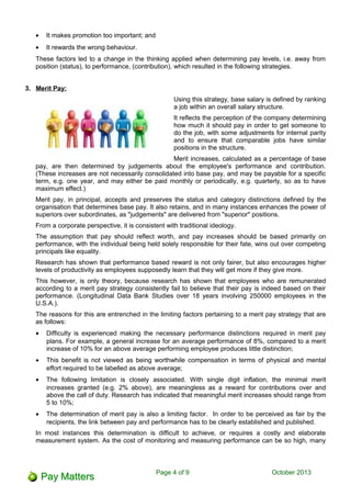 • It makes promotion too important; and
• It rewards the wrong behaviour.
These factors led to a change in the thinking applied when determining pay levels, i.e. away from
position (status), to performance, (contribution), which resulted in the following strategies.
3. Merit Pay:
Using this strategy, base salary is defined by ranking
a job within an overall salary structure.
It reflects the perception of the company determining
how much it should pay in order to get someone to
do the job, with some adjustments for internal parity
and to ensure that comparable jobs have similar
positions in the structure.
Merit increases, calculated as a percentage of base
pay, are then determined by judgements about the employee's performance and contribution.
(These increases are not necessarily consolidated into base pay, and may be payable for a specific
term, e.g. one year, and may either be paid monthly or periodically, e.g. quarterly, so as to have
maximum effect.)
Merit pay, in principal, accepts and preserves the status and category distinctions defined by the
organisation that determines base pay. It also retains, and in many instances enhances the power of
superiors over subordinates, as "judgements" are delivered from "superior" positions.
From a corporate perspective, it is consistent with traditional ideology.
The assumption that pay should reflect worth, and pay increases should be based primarily on
performance, with the individual being held solely responsible for their fate, wins out over competing
principals like equality.
Research has shown that performance based reward is not only fairer, but also encourages higher
levels of productivity as employees supposedly learn that they will get more if they give more.
This however, is only theory, because research has shown that employees who are remunerated
according to a merit pay strategy consistently fail to believe that their pay is indeed based on their
performance. (Longitudinal Data Bank Studies over 18 years involving 250000 employees in the
U.S.A.).
The reasons for this are entrenched in the limiting factors pertaining to a merit pay strategy that are
as follows:
• Difficulty is experienced making the necessary performance distinctions required in merit pay
plans. For example, a general increase for an average performance of 8%, compared to a merit
increase of 10% for an above average performing employee produces little distinction;
• This benefit is not viewed as being worthwhile compensation in terms of physical and mental
effort required to be labelled as above average;
• The following limitation is closely associated. With single digit inflation, the minimal merit
increases granted (e.g. 2% above), are meaningless as a reward for contributions over and
above the call of duty. Research has indicated that meaningful merit increases should range from
5 to 10%;
• The determination of merit pay is also a limiting factor. In order to be perceived as fair by the
recipients, the link between pay and performance has to be clearly established and published.
In most instances this determination is difficult to achieve, or requires a costly and elaborate
measurement system. As the cost of monitoring and measuring performance can be so high, many
Page 4 of 11 October 2013
 