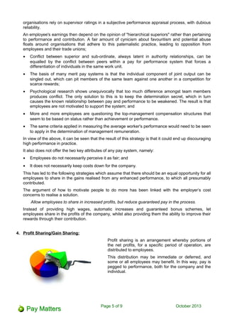 organisations rely on supervisor ratings in a subjective performance appraisal process, with dubious
reliability.
An employee's earnings then depend on the opinion of "hierarchical superiors" rather than pertaining
to performance and contribution. A fair amount of cynicism about favouritism and potential abuse
floats around organisations that adhere to this paternalistic practice, leading to opposition from
employees and their trade unions;
• Conflict between superior and sub-ordinate, always latent in authority relationships, can be
equalled by the conflict between peers within a pay for performance system that forces a
differentiation of individuals in the same work unit.
• The basis of many merit pay systems is that the individual component of joint output can be
singled out, which can pit members of the same team against one another in a competition for
scarce rewards;
• Psychological research shows unequivocally that too much difference amongst team members
produces conflict. The only solution to this is to keep the determination secret, which in turn
causes the known relationship between pay and performance to be weakened. The result is that
employees are not motivated to support the system; and
• More and more employees are questioning the top-management compensation structures that
seem to be based on status rather than achievement or performance.
• The same criteria applied in measuring the average worker's performance would need to be seen
to apply in the determination of management remuneration.
In view of the above, it can be seen that the result of this strategy is that it could end up discouraging
high performance in practice.
It also does not offer the two key attributes of any pay system, namely:
• Employees do not necessarily perceive it as fair; and
• It does not necessarily keep costs down for the company.
This has led to the following strategies which assume that there should be an equal opportunity for all
employees to share in the gains realised from any enhanced performance, to which all presumably
contributed.
The argument of how to motivate people to do more has been linked with the employer’s cost
concerns to realise a solution.
Allow employees to share in increased profits, but reduce guaranteed pay in the process.
Instead of providing high wages, automatic increases and guaranteed bonus schemes, let
employees share in the profits of the company, whilst also providing them the ability to improve their
rewards through their contribution.
4. Profit Sharing/Gain Sharing:
Profit sharing is an arrangement whereby portions of
the net profits, for a specific period of operation, are
distributed to employees.
This distribution may be immediate or deferred, and
some or all employees may benefit. In this way, pay is
pegged to performance, both for the company and the
individual.
Page 5 of 11 October 2013
 