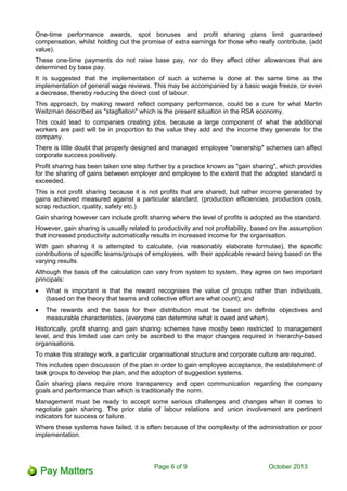 One-time performance awards, spot bonuses and profit sharing plans limit guaranteed
compensation, whilst holding out the promise of extra earnings for those who really contribute, (add
value).
These one-time payments do not raise base pay, nor do they affect other allowances that are
determined by base pay.
It is suggested that the implementation of such a scheme is done at the same time as the
implementation of general wage reviews. This may be accompanied by a basic wage freeze, or even
a decrease, thereby reducing the direct cost of labour.
This approach, by making reward reflect company performance, could be a cure for what Martin
Weitzman described as "stagflation" which is the present situation in the RSA economy.
This could lead to companies creating jobs, because a large component of what the additional
workers are paid will be in proportion to the value they add and the income they generate for the
company.
There is little doubt that properly designed and managed employee "ownership" schemes can affect
corporate success positively.
Profit sharing has been taken one step further by a practice known as "gain sharing", which provides
for the sharing of gains between employer and employee to the extent that the adopted standard is
exceeded.
This is not profit sharing because it is not profits that are shared, but rather income generated by
gains achieved measured against a particular standard, (production efficiencies, production costs,
scrap reduction, quality, safety etc.)
Gain sharing however can include profit sharing where the level of profits is adopted as the standard.
However, gain sharing is usually related to productivity and not profitability, based on the assumption
that increased productivity automatically results in increased income for the organisation.
With gain sharing it is attempted to calculate, (via reasonably elaborate formulae), the specific
contributions of specific teams/groups of employees, with their applicable reward being based on the
varying results.
Although the basis of the calculation can vary from system to system, they agree on two important
principals:
• What is important is that the reward recognises the value of groups rather than individuals,
(based on the theory that teams and collective effort are what count); and
• The rewards and the basis for their distribution must be based on definite objectives and
measurable characteristics, (everyone can determine what is owed and when).
Historically, profit sharing and gain sharing schemes have mostly been restricted to management
level, and this limited use can only be ascribed to the major changes required in hierarchy-based
organisations.
To make this strategy work, a particular organisational structure and corporate culture are required.
This includes open discussion of the plan in order to gain employee acceptance, the establishment of
task groups to develop the plan, and the adoption of suggestion systems.
Gain sharing plans require more transparency and open communication regarding the company
goals and performance than which is traditionally the norm.
Management must be ready to accept some serious challenges and changes when it comes to
negotiate gain sharing. The prior state of labour relations and union involvement are pertinent
indicators for success or failure.
Where these systems have failed, it is often because of the complexity of the administration or poor
implementation.
Page 6 of 11 October 2013
 