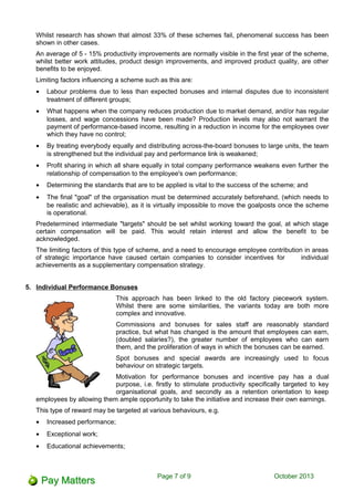 Whilst research has shown that almost 33% of these schemes fail, phenomenal success has been
shown in other cases.
An average of 5 - 15% productivity improvements are normally visible in the first year of the scheme,
whilst better work attitudes, product design improvements, and improved product quality, are other
benefits to be enjoyed.
Limiting factors influencing a scheme such as this are:
• Labour problems due to less than expected bonuses and internal disputes due to inconsistent
treatment of different groups;
• What happens when the company reduces production due to market demand, and/or has regular
losses, and wage concessions have been made? Production levels may also not warrant the
payment of performance-based income, resulting in a reduction in income for the employees over
which they have no control;
• By treating everybody equally and distributing across-the-board bonuses to large units, the team
is strengthened but the individual pay and performance link is weakened;
• Profit sharing in which all share equally in total company performance weakens even further the
relationship of compensation to the employee's own performance;
• Determining the standards that are to be applied is vital to the success of the scheme; and
• The final "goal" of the organisation must be determined accurately beforehand, (which needs to
be realistic and achievable), as it is virtually impossible to move the goalposts once the scheme
is operational.
Predetermined intermediate "targets" should be set whilst working toward the goal, at which stage
certain compensation will be paid. This would retain interest and allow the benefit to be
acknowledged.
The limiting factors of this type of scheme, and a need to encourage employee contribution in areas
of strategic importance have caused certain companies to consider incentives for individual
achievements as a supplementary compensation strategy.
5. Individual Performance Bonuses
This approach has been linked to the old factory piecework system.
Whilst there are some similarities, the variants today are both more
complex and innovative.
Commissions and bonuses for sales staff are reasonably standard
practice, but what has changed is the amount that employees can earn,
(doubled salaries?), the greater number of employees who can earn
them, and the proliferation of ways in which the bonuses can be earned.
Spot bonuses and special awards are increasingly used to focus
behaviour on strategic targets.
Motivation for performance bonuses and incentive pay has a dual
purpose, i.e. firstly to stimulate productivity specifically targeted to key
organisational goals, and secondly as a retention orientation to keep
employees by allowing them ample opportunity to take the initiative and increase their own earnings.
This type of reward may be targeted at various behaviours, e.g.
• Increased performance;
• Exceptional work;
• Educational achievements;
Page 7 of 11 October 2013
 