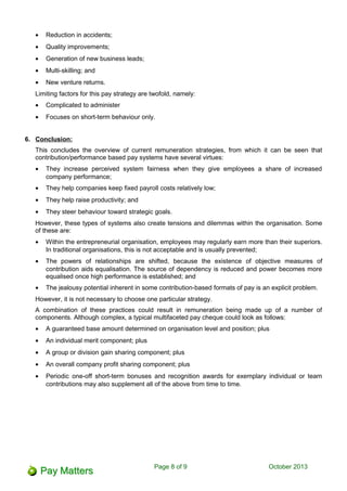 • Reduction in accidents;
• Quality improvements;
• Generation of new business leads;
• Multi-skilling; and
• New venture returns.
Limiting factors for this pay strategy are twofold, namely:
• Complicated to administer
• Focuses on short-term behaviour only.
6. Conclusion:
This concludes the overview of current remuneration strategies, from which it can be seen that
contribution/performance based pay systems have several virtues:
• They increase perceived system fairness when they give employees a share of increased
company performance;
• They help companies keep fixed payroll costs relatively low;
• They help raise productivity; and
• They steer behaviour toward strategic goals.
However, these types of systems also create tensions and dilemmas within the organisation. Some
of these are:
• Within the entrepreneurial organisation, employees may regularly earn more than their superiors.
In traditional organisations, this is not acceptable and is usually prevented;
• The powers of relationships are shifted, because the existence of objective measures of
contribution aids equalisation. The source of dependency is reduced and power becomes more
equalised once high performance is established; and
• The jealousy potential inherent in some contribution-based formats of pay is an explicit problem.
However, it is not necessary to choose one particular strategy.
A combination of these practices could result in remuneration being made up of a number of
components. Although complex, a typical multifaceted pay cheque could look as follows:
• A guaranteed base amount determined on organisation level and position; plus
• An individual merit component; plus
• A group or division gain sharing component; plus
• An overall company profit sharing component; plus
• Periodic one-off short-term bonuses and recognition awards for exemplary individual or team
contributions may also supplement all of the above from time to time.
Page 8 of 11 October 2013
 