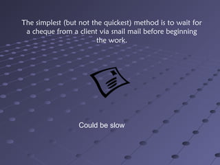The simplest (but not the quickest) method is to wait for
a cheque from a client via snail mail before beginning
the work.
Could be slow
 