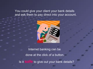 You could give your client your bank details
and ask them to pay direct into your account.
Internet banking can be
done at the click of a button.
Is it safe to give out your bank details?
 